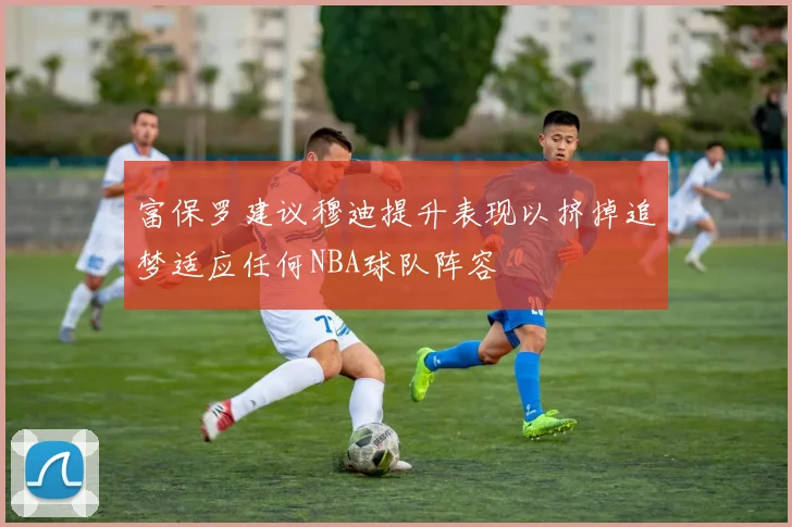 富保罗建议穆迪提升表现以挤掉追梦适应任何NBA球队阵容