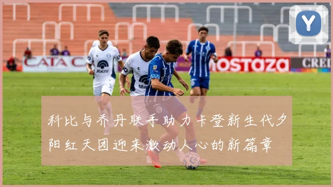 科比与乔丹联手助力卡登新生代夕阳红天团迎来激动人心的新篇章