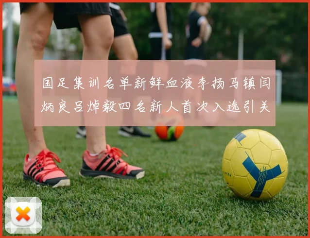 国足集训名单新鲜血液李扬马镇闫炳良吕焯毅四名新人首次入选引关注