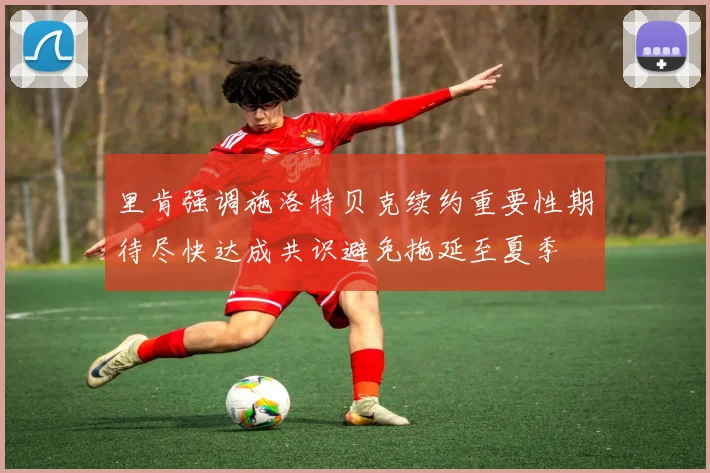 里肯强调施洛特贝克续约重要性期待尽快达成共识避免拖延至夏季
