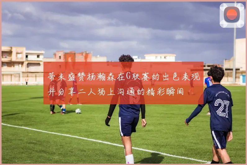 蒂米盛赞杨瀚森在G联赛的出色表现并分享二人场上沟通的精彩瞬间