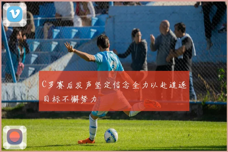 C罗赛后发声坚定信念全力以赴追逐目标不懈努力