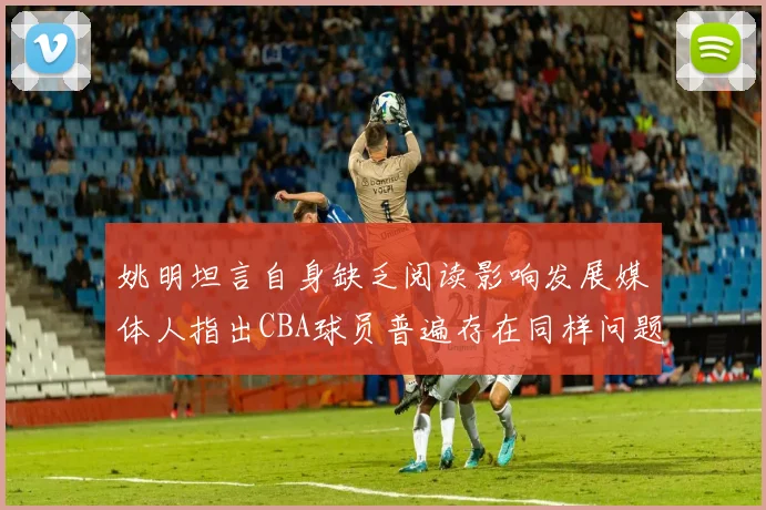 姚明坦言自身缺乏阅读影响发展媒体人指出CBA球员普遍存在同样问题