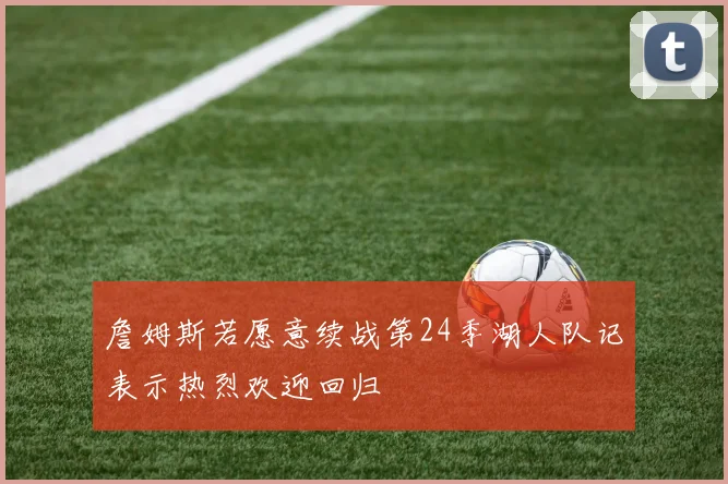 詹姆斯若愿意续战第24季湖人队记表示热烈欢迎回归