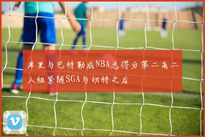库里与巴特勒成NBA总得分第二高二人组紧随SGA与切特之后