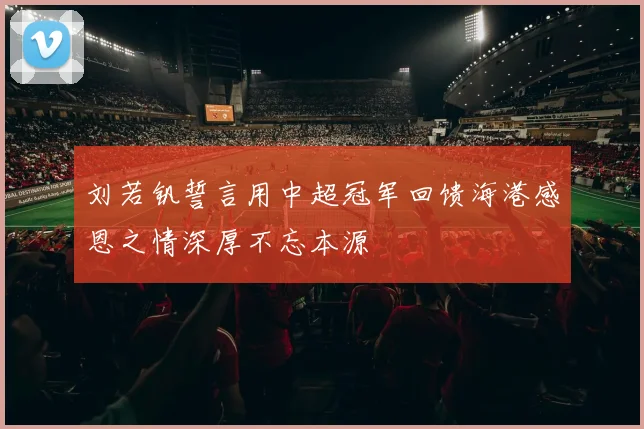 刘若钒誓言用中超冠军回馈海港感恩之情深厚不忘本源