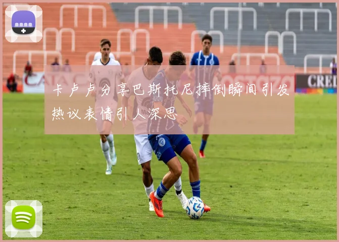 卡卢卢分享巴斯托尼摔倒瞬间引发热议表情引人深思