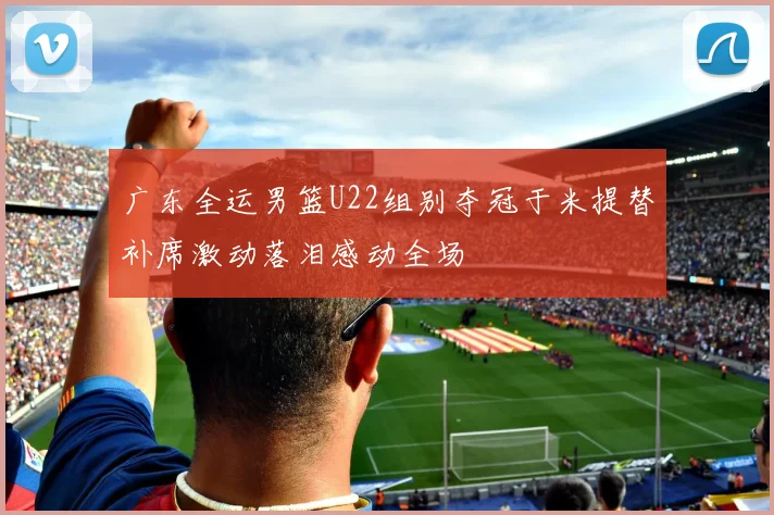 广东全运男篮U22组别夺冠于米提替补席激动落泪感动全场