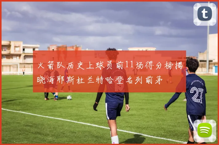 火箭队历史上球员前11场得分榜揭晓海耶斯杜兰特哈登名列前茅