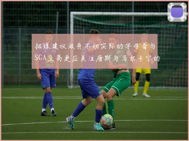 拓媒建议放弃不切实际的字母哥与SGA交易更应关注唐斯与马尔卡宁的潜力