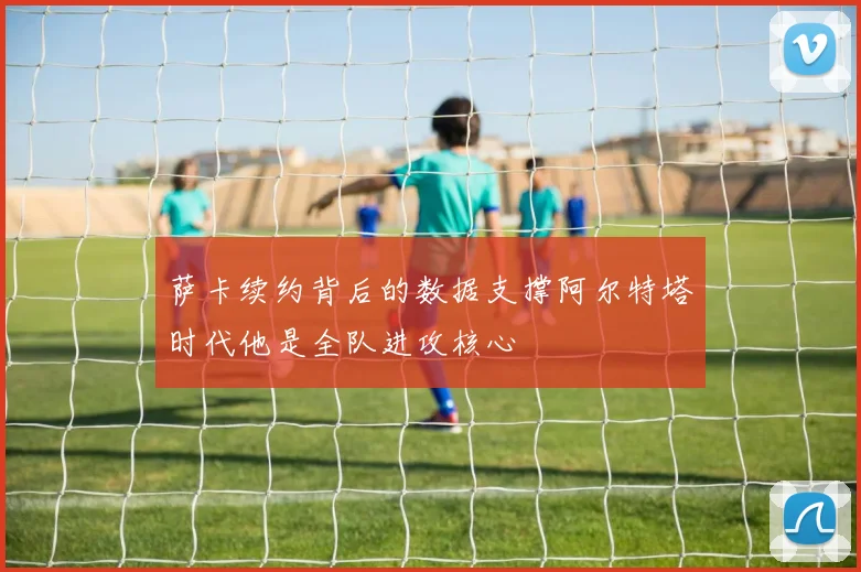 萨卡续约背后的数据支撑阿尔特塔时代他是全队进攻核心