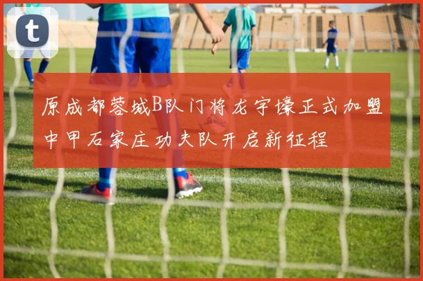 原成都蓉城B队门将龙宇壕正式加盟中甲石家庄功夫队开启新征程