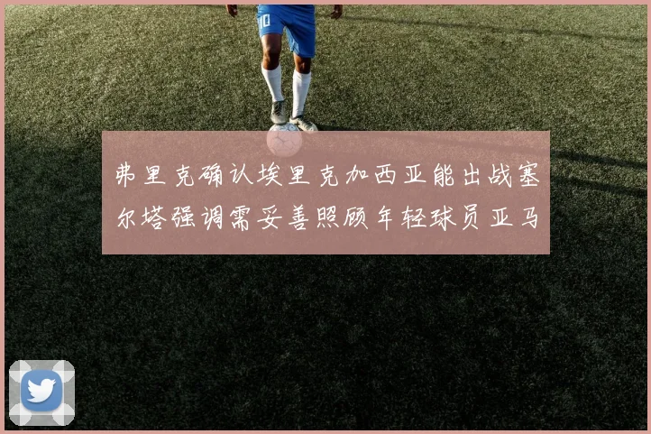 弗里克确认埃里克加西亚能出战塞尔塔强调需妥善照顾年轻球员亚马尔