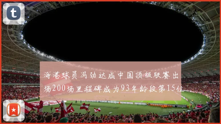 海港球员冯劲达成中国顶级联赛出场200场里程碑成为93年龄段第15位球员