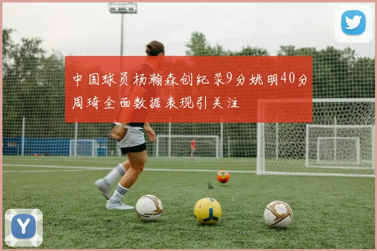 中国球员杨瀚森创纪录9分姚明40分周琦全面数据表现引关注
