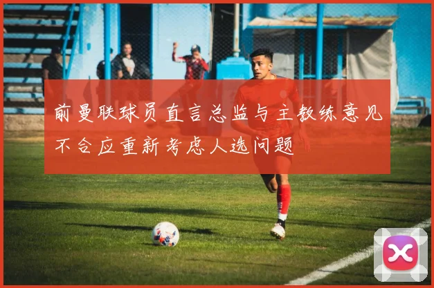 前曼联球员直言总监与主教练意见不合应重新考虑人选问题