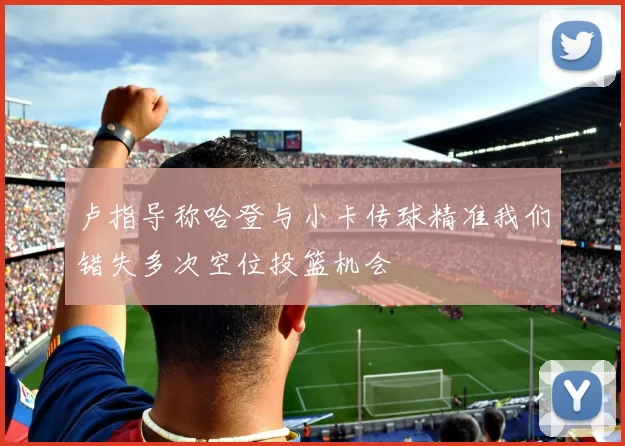 卢指导称哈登与小卡传球精准我们错失多次空位投篮机会