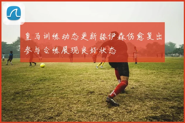 皇马训练动态更新赫伊森伤愈复出参与合练展现良好状态