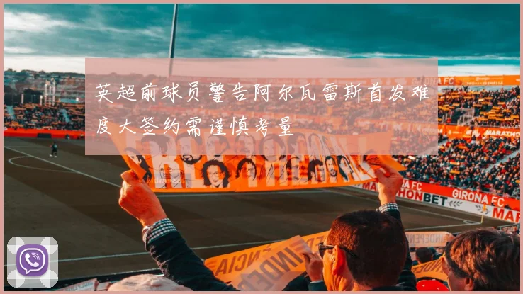 英超前球员警告阿尔瓦雷斯首发难度大签约需谨慎考量