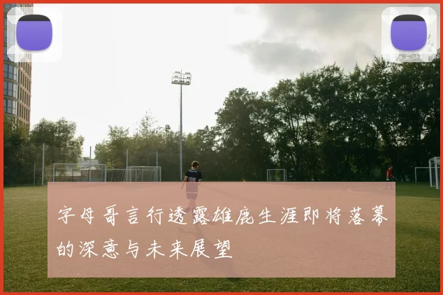 字母哥言行透露雄鹿生涯即将落幕的深意与未来展望