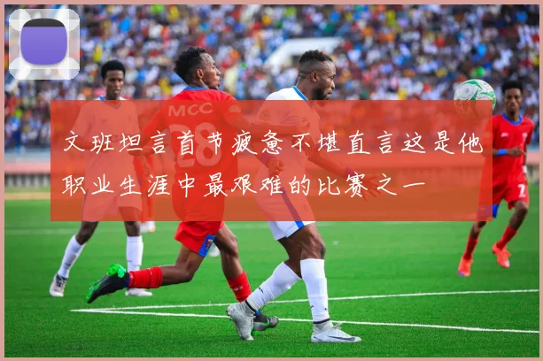文班坦言首节疲惫不堪直言这是他职业生涯中最艰难的比赛之一