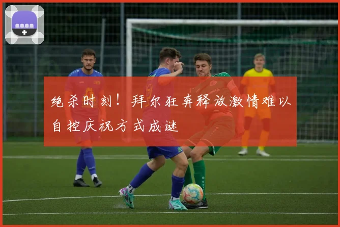 绝杀时刻！拜尔狂奔释放激情难以自控庆祝方式成谜