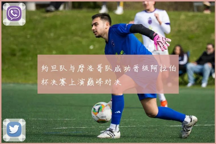 约旦队与摩洛哥队成功晋级阿拉伯杯决赛上演巅峰对决