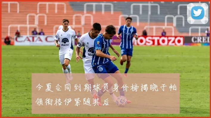 今夏合同到期球员身价榜揭晓于帕领衔格伊紧随其后