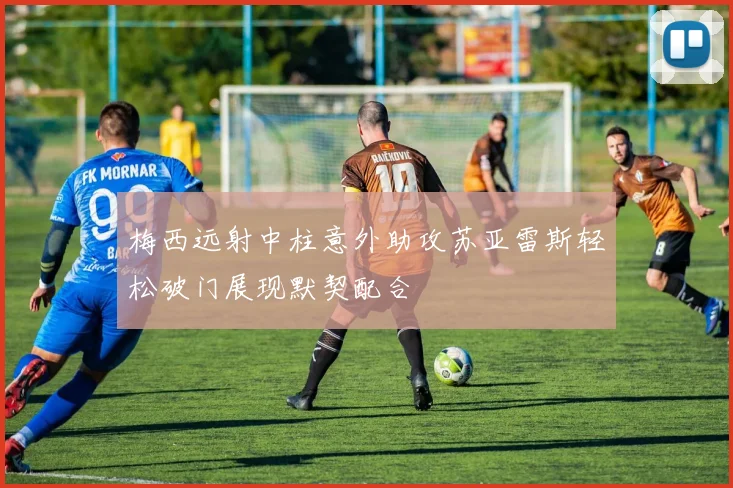梅西远射中柱意外助攻苏亚雷斯轻松破门展现默契配合