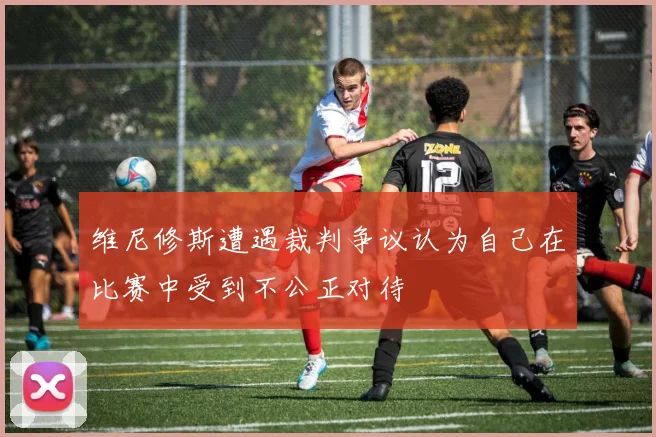 维尼修斯遭遇裁判争议认为自己在比赛中受到不公正对待