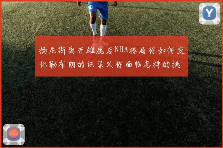 扬尼斯离开雄鹿后NBA格局将如何变化勒布朗的记录又将面临怎样的挑战