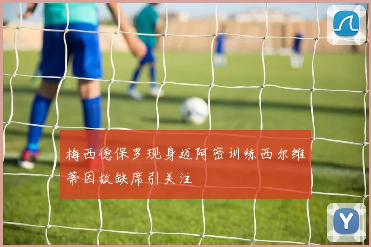梅西德保罗现身迈阿密训练西尔维蒂因故缺席引关注