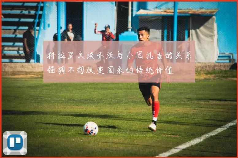 科拉罗夫谈齐沃与小因扎吉的关系强调不想改变国米的传统价值