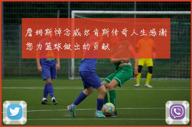 詹姆斯悼念威尔肯斯传奇人生感谢您为篮球做出的贡献
