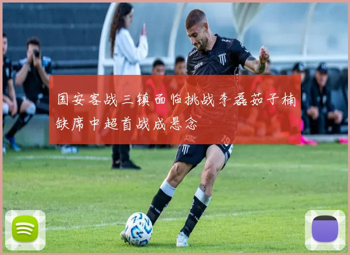 国安客战三镇面临挑战李磊茹子楠缺席中超首战成悬念