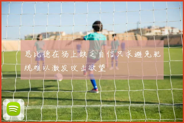 恩比德在场上缺乏自信只求避免犯规难以激发攻击欲望