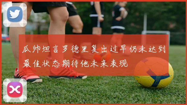 瓜帅坦言罗德里复出过早仍未达到最佳状态期待他未来表现