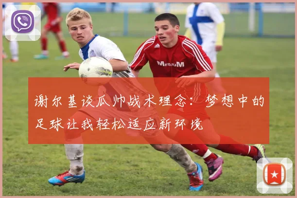 谢尔基谈瓜帅战术理念：梦想中的足球让我轻松适应新环境