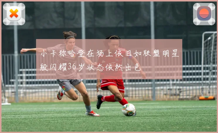 小卡称哈登在场上依旧如联盟明星般闪耀36岁状态依然出色