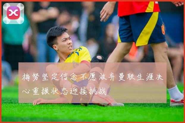 梅努坚定信念不愿放弃曼联生涯决心重振状态迎接挑战