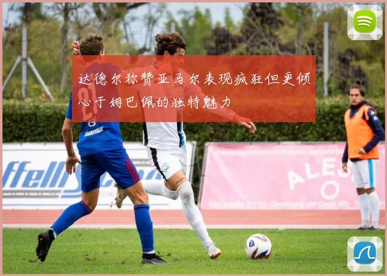 达德尔称赞亚马尔表现疯狂但更倾心于姆巴佩的独特魅力