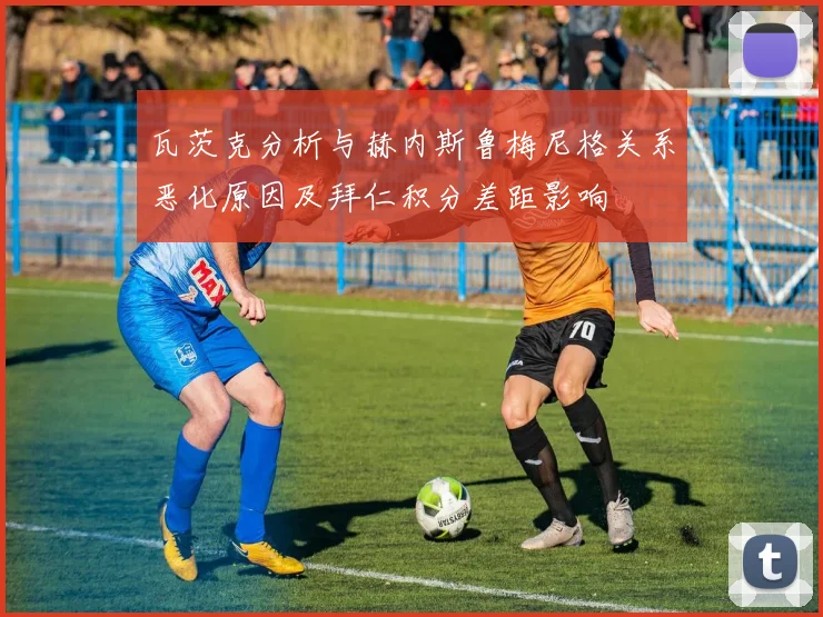 瓦茨克分析与赫内斯鲁梅尼格关系恶化原因及拜仁积分差距影响