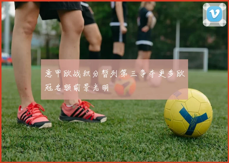 意甲欧战积分暂列第三争夺更多欧冠名额前景光明