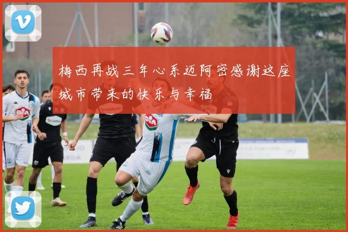 梅西再战三年心系迈阿密感谢这座城市带来的快乐与幸福