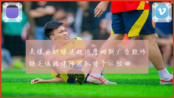 美媒分析球迷起诉詹姆斯广告欺诈缺乏依据律师团队将予以驳回