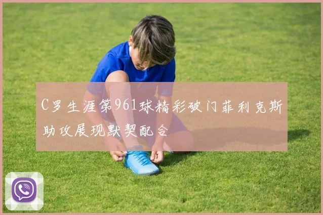 C罗生涯第961球精彩破门菲利克斯助攻展现默契配合