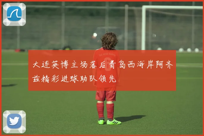 大连英博主场落后青岛西海岸阿齐兹精彩进球助队领先