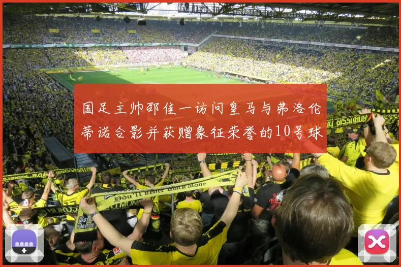 国足主帅邵佳一访问皇马与弗洛伦蒂诺合影并获赠象征荣誉的10号球衣